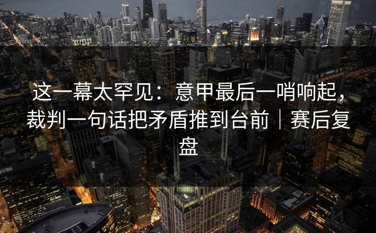 这一幕太罕见：意甲最后一哨响起，裁判一句话把矛盾推到台前｜赛后复盘