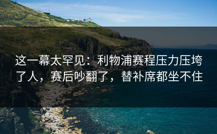 这一幕太罕见：利物浦赛程压力压垮了人，赛后吵翻了，替补席都坐不住