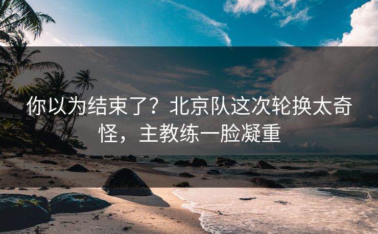 你以为结束了？北京队这次轮换太奇怪，主教练一脸凝重