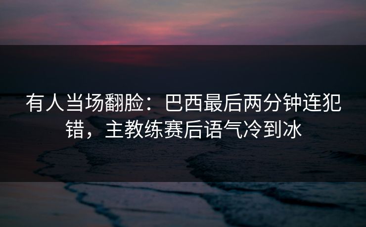 有人当场翻脸：巴西最后两分钟连犯错，主教练赛后语气冷到冰