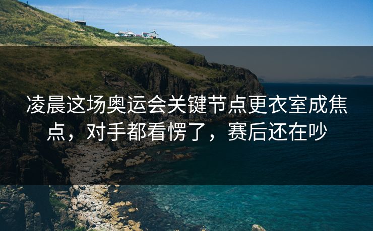 凌晨这场奥运会关键节点更衣室成焦点，对手都看愣了，赛后还在吵