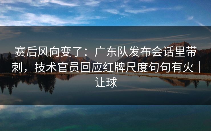 赛后风向变了：广东队发布会话里带刺，技术官员回应红牌尺度句句有火｜让球