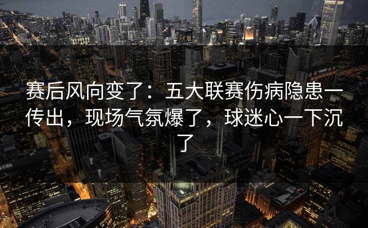 赛后风向变了：五大联赛伤病隐患一传出，现场气氛爆了，球迷心一下沉了