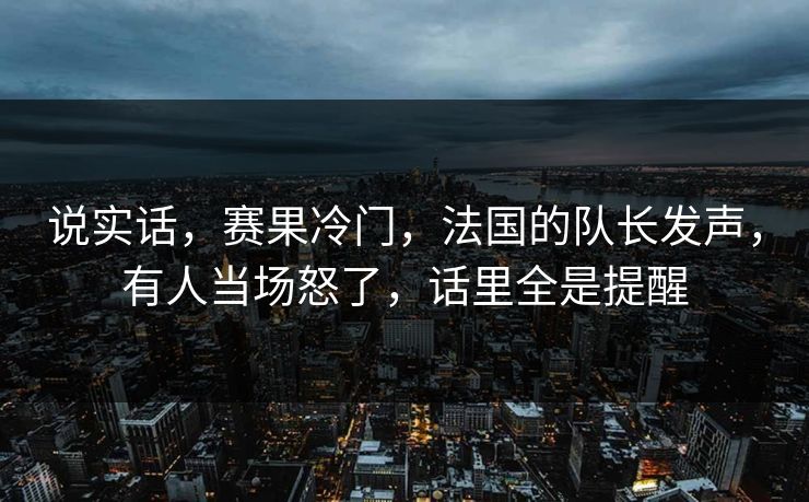 说实话，赛果冷门，法国的队长发声，有人当场怒了，话里全是提醒