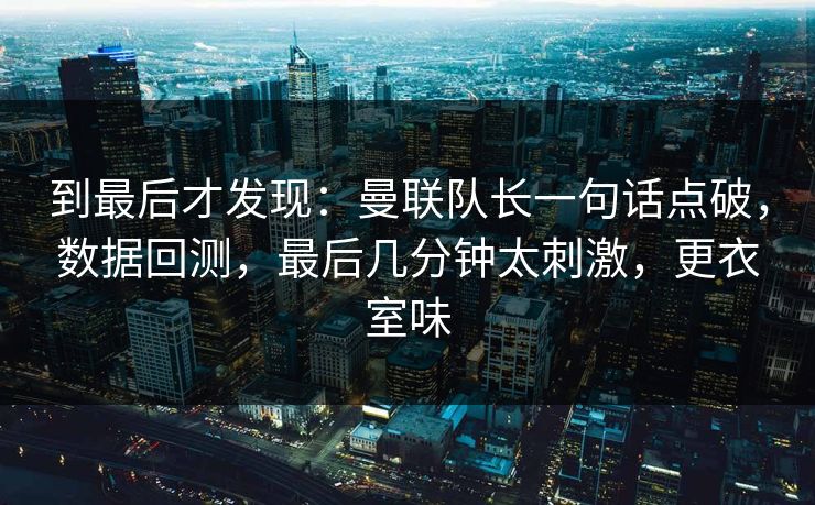 到最后才发现：曼联队长一句话点破，数据回测，最后几分钟太刺激，更衣室味