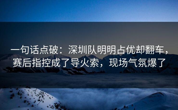 一句话点破：深圳队明明占优却翻车，赛后指控成了导火索，现场气氛爆了