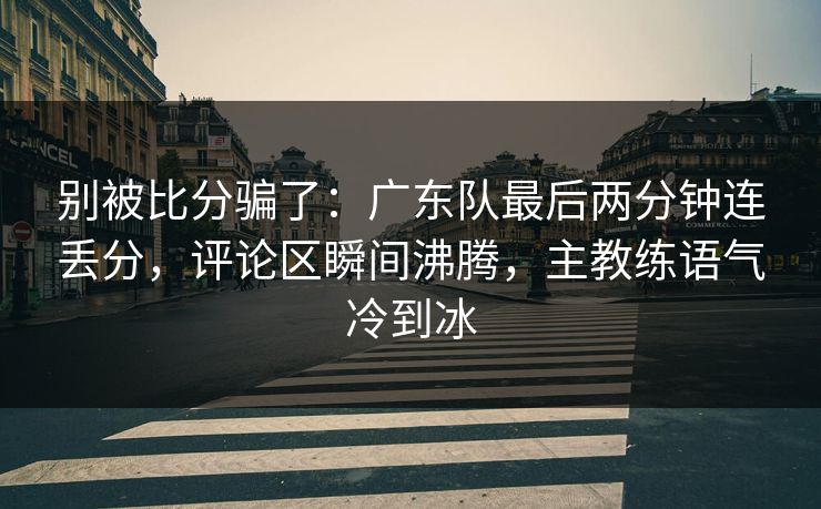 别被比分骗了：广东队最后两分钟连丢分，评论区瞬间沸腾，主教练语气冷到冰