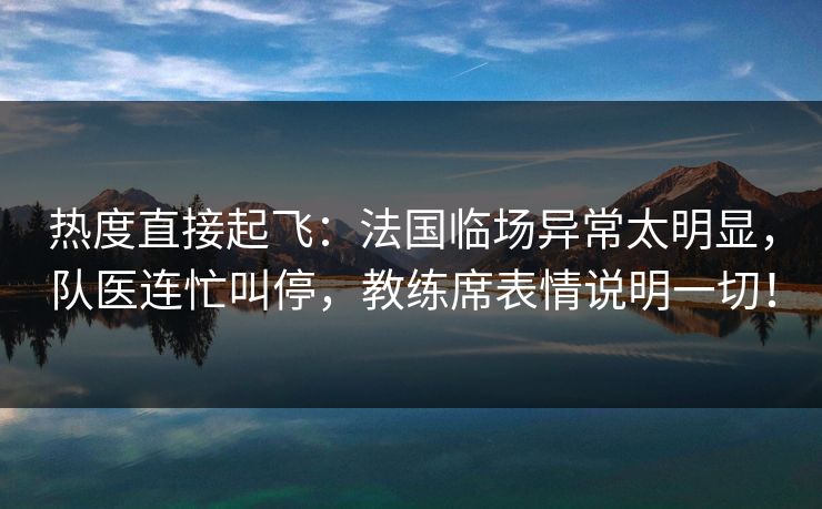 热度直接起飞：法国临场异常太明显，队医连忙叫停，教练席表情说明一切！