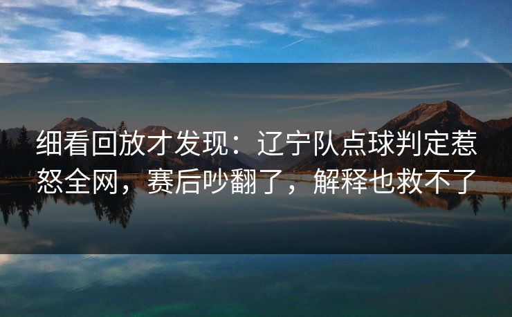 细看回放才发现：辽宁队点球判定惹怒全网，赛后吵翻了，解释也救不了