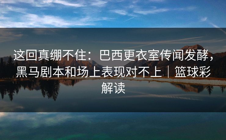 这回真绷不住：巴西更衣室传闻发酵，黑马剧本和场上表现对不上｜篮球彩解读