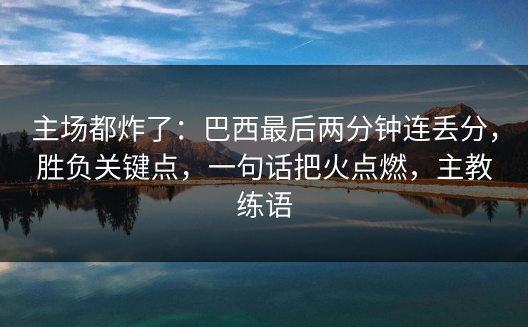 主场都炸了：巴西最后两分钟连丢分，胜负关键点，一句话把火点燃，主教练语