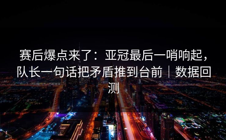 赛后爆点来了：亚冠最后一哨响起，队长一句话把矛盾推到台前｜数据回测