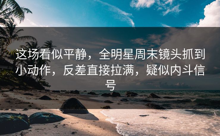 这场看似平静，全明星周末镜头抓到小动作，反差直接拉满，疑似内斗信号