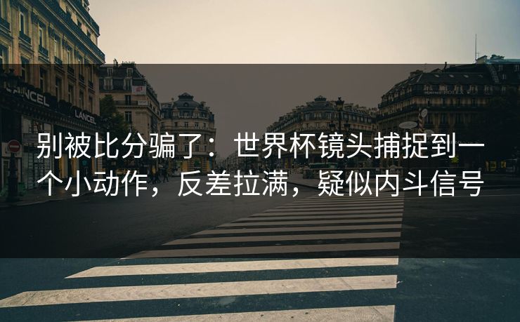 别被比分骗了：世界杯镜头捕捉到一个小动作，反差拉满，疑似内斗信号