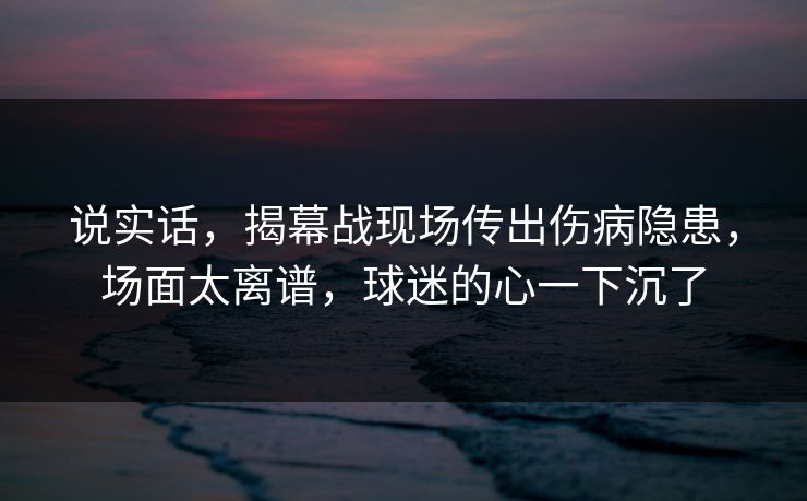 说实话，揭幕战现场传出伤病隐患，场面太离谱，球迷的心一下沉了