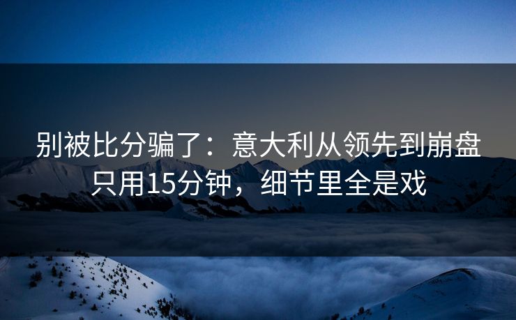 别被比分骗了：意大利从领先到崩盘只用15分钟，细节里全是戏
