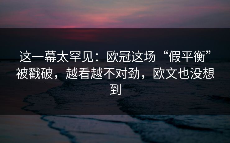 这一幕太罕见：欧冠这场“假平衡”被戳破，越看越不对劲，欧文也没想到