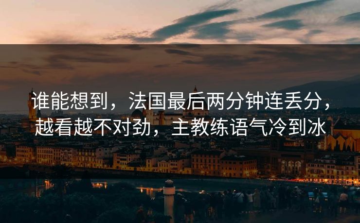 谁能想到，法国最后两分钟连丢分，越看越不对劲，主教练语气冷到冰
