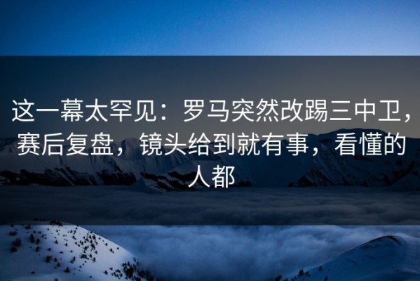 这一幕太罕见：罗马突然改踢三中卫，赛后复盘，镜头给到就有事，看懂的人都