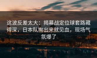 这波反差太大：揭幕战定位球套路藏得深，日本队掏出来就见血，现场气氛爆了