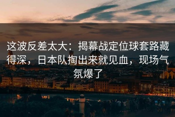 这波反差太大：揭幕战定位球套路藏得深，日本队掏出来就见血，现场气氛爆了