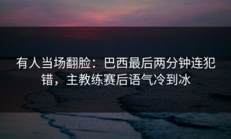 有人当场翻脸：巴西最后两分钟连犯错，主教练赛后语气冷到冰