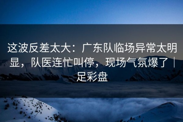 这波反差太大：广东队临场异常太明显，队医连忙叫停，现场气氛爆了｜足彩盘