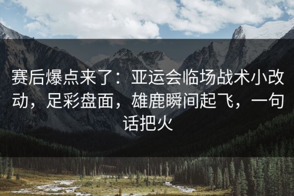 赛后爆点来了：亚运会临场战术小改动，足彩盘面，雄鹿瞬间起飞，一句话把火