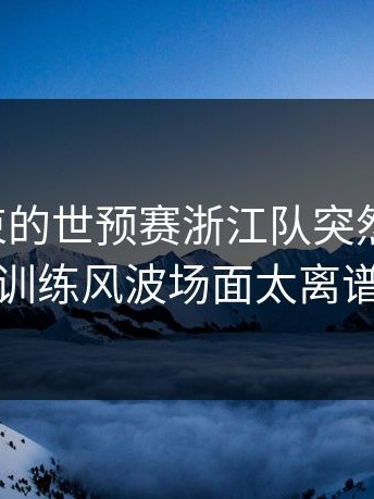 刚刚结束的世预赛浙江队突然掉链子，训练风波场面太离谱