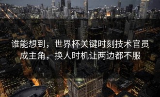 谁能想到，世界杯关键时刻技术官员成主角，换人时机让两边都不服