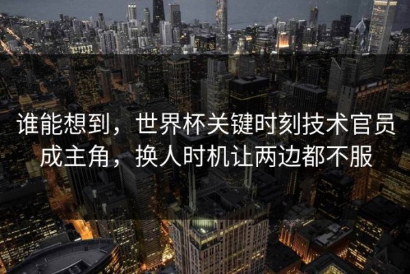 谁能想到，世界杯关键时刻技术官员成主角，换人时机让两边都不服