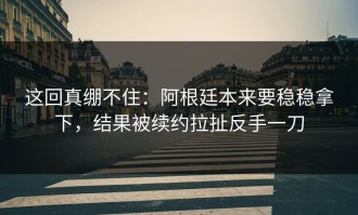 这回真绷不住：阿根廷本来要稳稳拿下，结果被续约拉扯反手一刀
