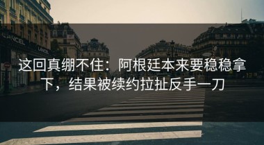 这回真绷不住：阿根廷本来要稳稳拿下，结果被续约拉扯反手一刀
