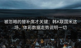 被忽略的替补席才关键：韩K联国米这场，体彩数据走势说明一切