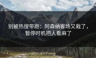 别被热搜带跑：阿森纳客场又栽了，暂停时机把人看麻了
