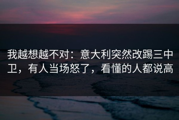 我越想越不对：意大利突然改踢三中卫，有人当场怒了，看懂的人都说高