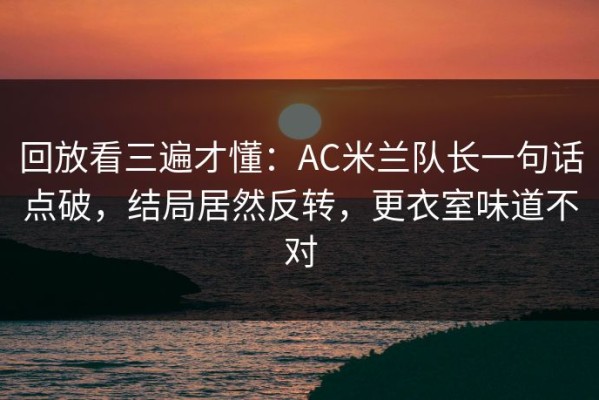 回放看三遍才懂：AC米兰队长一句话点破，结局居然反转，更衣室味道不对