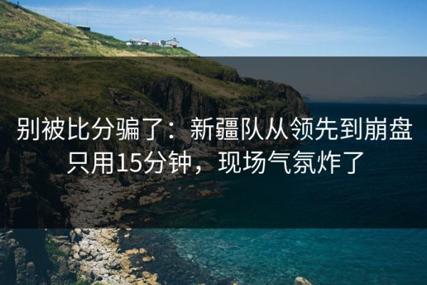 别被比分骗了：新疆队从领先到崩盘只用15分钟，现场气氛炸了