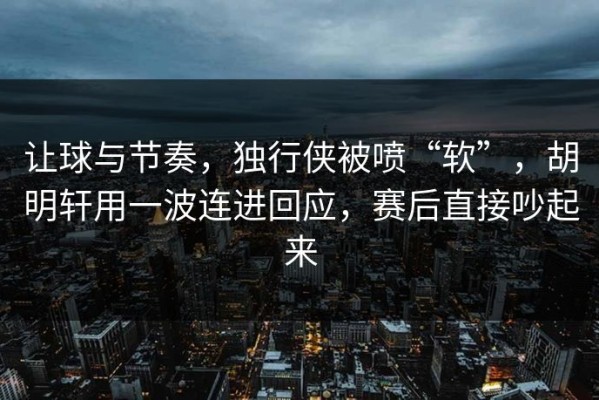 让球与节奏，独行侠被喷“软”，胡明轩用一波连进回应，赛后直接吵起来