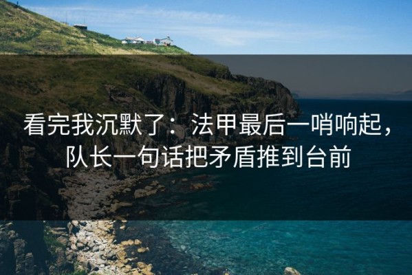看完我沉默了：法甲最后一哨响起，队长一句话把矛盾推到台前