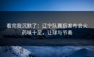 看完我沉默了：辽宁队赛后发布会火药味十足，让球与节奏