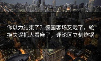 你以为结束了？德国客场又栽了，轮换失误把人看麻了，评论区立刻炸锅