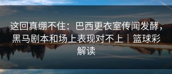 这回真绷不住：巴西更衣室传闻发酵，黑马剧本和场上表现对不上｜篮球彩解读