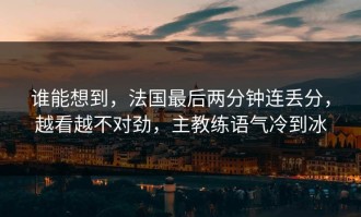 谁能想到，法国最后两分钟连丢分，越看越不对劲，主教练语气冷到冰
