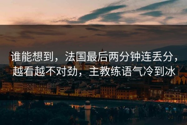 谁能想到，法国最后两分钟连丢分，越看越不对劲，主教练语气冷到冰