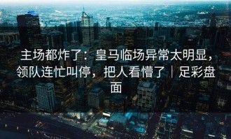 主场都炸了：皇马临场异常太明显，领队连忙叫停，把人看懵了｜足彩盘面