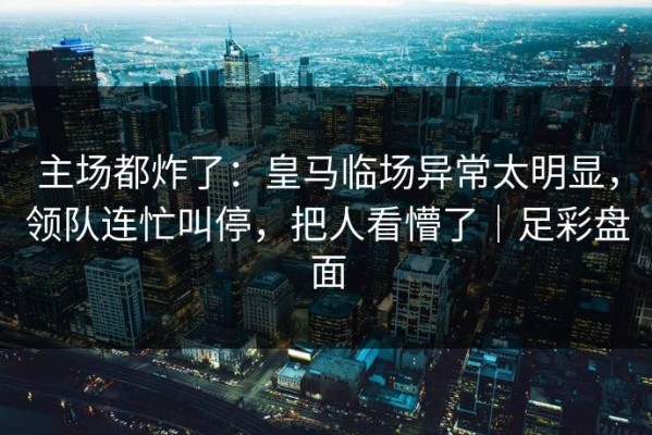 主场都炸了：皇马临场异常太明显，领队连忙叫停，把人看懵了｜足彩盘面