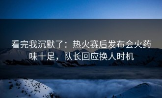 看完我沉默了：热火赛后发布会火药味十足，队长回应换人时机