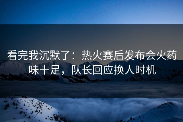 看完我沉默了：热火赛后发布会火药味十足，队长回应换人时机
