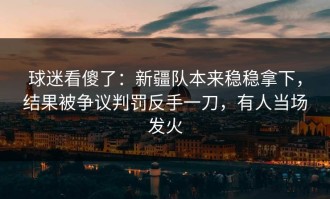球迷看傻了：新疆队本来稳稳拿下，结果被争议判罚反手一刀，有人当场发火